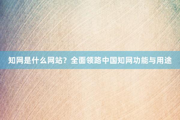 知网是什么网站？全面领路中国知网功能与用途